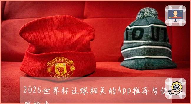 2026世界杯让球相关的App推荐与使用指南