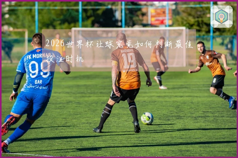 2026世界杯让球究竟如何判断最佳投注时机