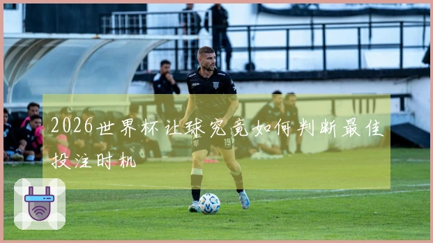 2026世界杯让球究竟如何判断最佳投注时机